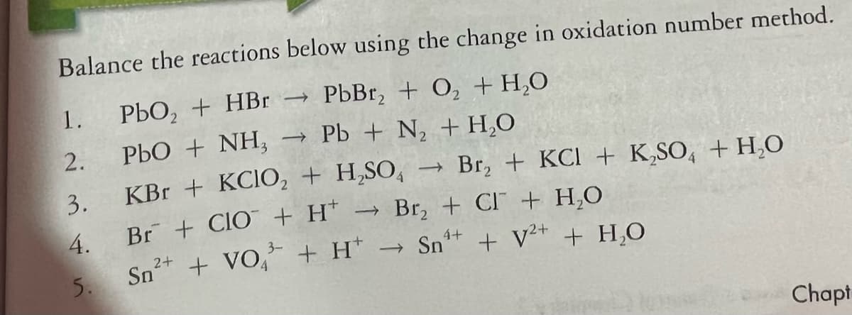 Balance the reactions below using the change in oxidation number method.
1.
PbO, + HBr → PbBr, + O, + H,O
2.
PbO + NH,
Pb + N + H,O
3.
KBr + KCIO, + H,SO,
Br, + KCI + K,SO, + H,O
4.
Br + ClO + H*
Br, + CI + H,O
3-
4+
Sn+ + VO, + H' → Sn" + V* + H,O
2+
5.
Chapt
