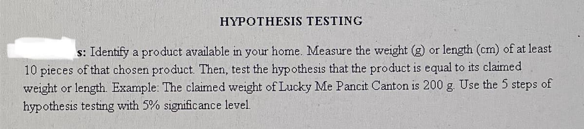 HYPOTHESIS TESTING
s: Identify a product available in your home. Measure the weight (g) or length (cm) of at least
10 pieces of that chosen product. Then, test the hypothesis that the product is equal to its claimed
weight or length. Example: The claimed weight of Lucky Me Pancit Canton is 200 g. Use the 5 steps of
hypothesis testing with 5% significance level.
