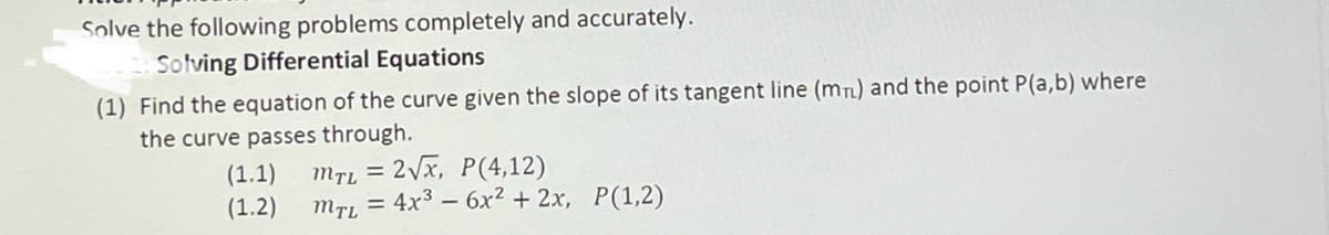 Solve the following problems completely and accurately.
Solving Differential Equations
(1) Find the equation of the curve given the slope of its tangent line (mn) and the point P(a,b) where
the curve passes through.
(1.1)
(1.2)
MfL = 2Vx, P(4,12)
mrL = 4x3 – 6x² + 2x, P(1,2)
%3D
