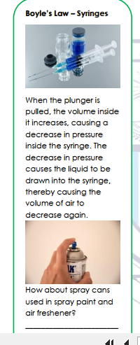 Boyle's Law - Syringes
When the plunger is
pulled, the volume inside
it increases, causing a
decrease in pressure
inside the syringe. The
decrease in pressure
causes the liquid to be
drawn into the syringe,
thereby causing the
volume of air to
decrease again.
How about spray cans
used in spray paint and
air freshener?
