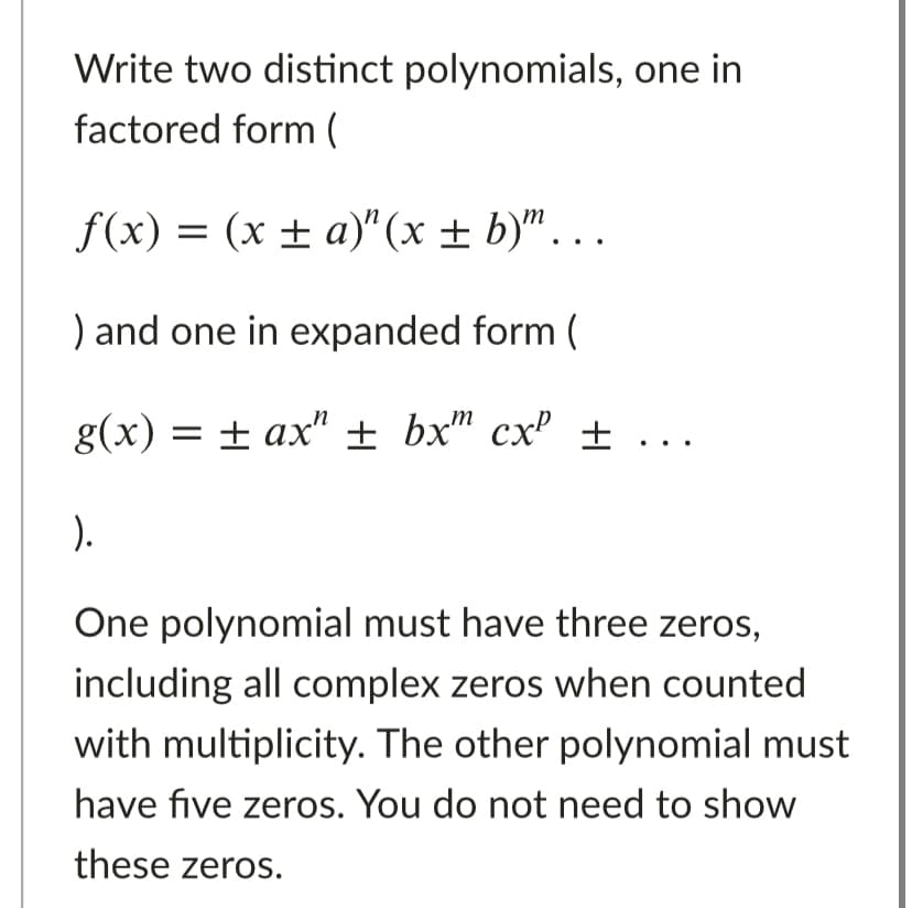 Write two distinct polynomials, one in
factored form (
f(x) = (x ± a)" (x ± b)"...
) and one in expanded form (
g(x) = + ax" ± bx" cx' ± ...
).
One polynomial must have three zeros,
including all complex zeros when counted
with multiplicity. The other polynomial must
have five zeros. You do not need to show
these zeros.
