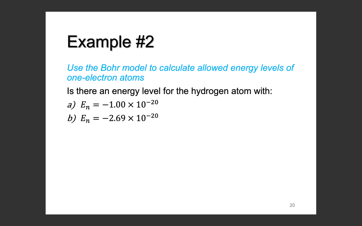 Example #2
Use the Bohr model to calculate allowed energy levels of
one-electron atoms
Is there an energy level for the hydrogen atom with:
а) En
= -1.00 x 10-20
b) En = -2.69 × 10-20
20
