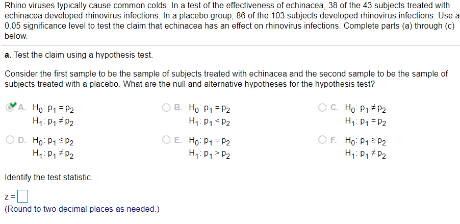 Rhino viruses typically cause common colds. In a test of the effectiveness of echinacea, 38 of the 43 subjects treated with
echinacea developed rhinovirus infections. In a placebo group, 86 of the 103 subjects developed rhinovirus infections. Use a
0.05 significance level to test the claim that echinacea has an effect on rhinovirus infections. Complete parts (a) through (c)
below.
a. Test the claim using a hypothesis test.
Consider the first sample to be the sample of subjects treated with echinacea and the second sample to be the sample of
subjects treated with a placebo. What are the null and alternative hypotheses for the hypothesis test?
O C. Ho: P1 + P2
A. Ho: P1 = P2
H1: P1 # P2
O B. Ho: P1 = P2
H1: P1 <P2
H1: P1 = P2
O D. Ho: P1 SP2
H1: P1 # P2
O E. Ho: P1 = P2
H1: P1 > P2
O F. Ho: P1 2 P2
H1: P1 #P2
Identify the test statistic.
Z =
(Round to two decimal places as needed.)
