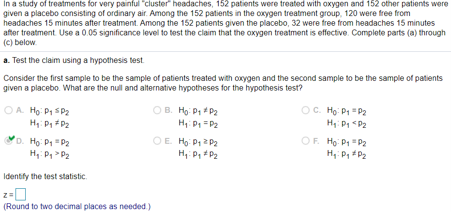 In a study of treatments for very painful "cluster" headaches, 152 patients were treated with oxygen and 152 other patients were
given a placebo consisting of ordinary air. Among the 152 patients in the oxygen treatment group, 120 were free from
headaches 15 minutes after treatment. Among the 152 patients given the placebo, 32 were free from headaches 15 minutes
after treatment. Use a 0.05 significance level to test the claim that the oxygen treatment is effective. Complete parts (a) through
(c) below.
a. Test the claim using a hypothesis test.
Consider the first sample to be the sample of patients treated with oxygen and the second sample to be the sample of patients
given a placebo. What are the null and alternative hypotheses for the hypothesis test?
O A. Ho: P1 SP2
O B. Ho: P1 # P2
H1: P1 = P2
O C. Ho: P1 =P2
H1:P1 <P2
H1: P1 # P2
D. Ho: P1 = P2
H1: P1 > P2
O E. Ho: P1 2 P2
H,: P1 # P2
O F. Ho: P1 = P2
H4: P1 # P2
Identify the test statistic.
Z=
(Round to two decimal places as needed.)
