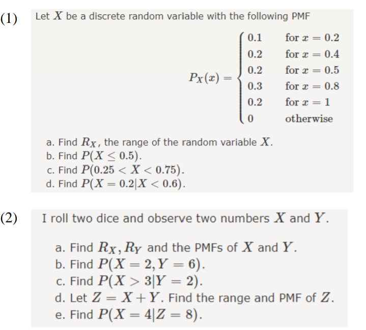 (1)
Let X be a discrete random variable with the following PMF
0.1
for æ
0.2
%3D
0.2
for x
0.4
0.2
for a
0.5
%3D
Px(x) =
0.3
for a
0.8
0.2
for a
1
%3D
otherwise
a. Find Rx, the range of the random variable X.
b. Find P(X < 0.5).
c. Find P(0.25 < X < 0.75).
d. Find P(X = 0.2|X < 0.6).
(2)
I roll two dice and observe two numbers X and Y.
a. Find Rx, RyY and the PMFS of X and Y.
b. Find P(X = 2, Y = 6).
c. Find P(X > 3|Y = 2).
d. Let Z = X+Y. Find the range and PMF of Z.
e. Find P(X = 4|Z = 8).
|3D
%3D
