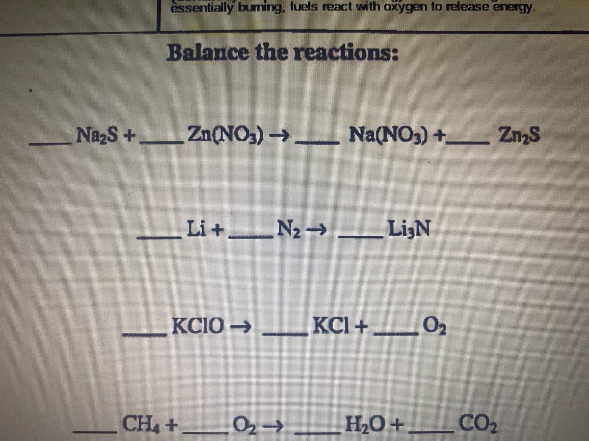 essentially buming, fuels react with oxygen to redease energy.
Balance the reactions:
NazS+ Zn(NO,) → Na(NO3) + Zn2S
|
Li+ N2 LijN
LizN
KCIO→
KCI +_02
CH4 +
02-
НО +
CO2

