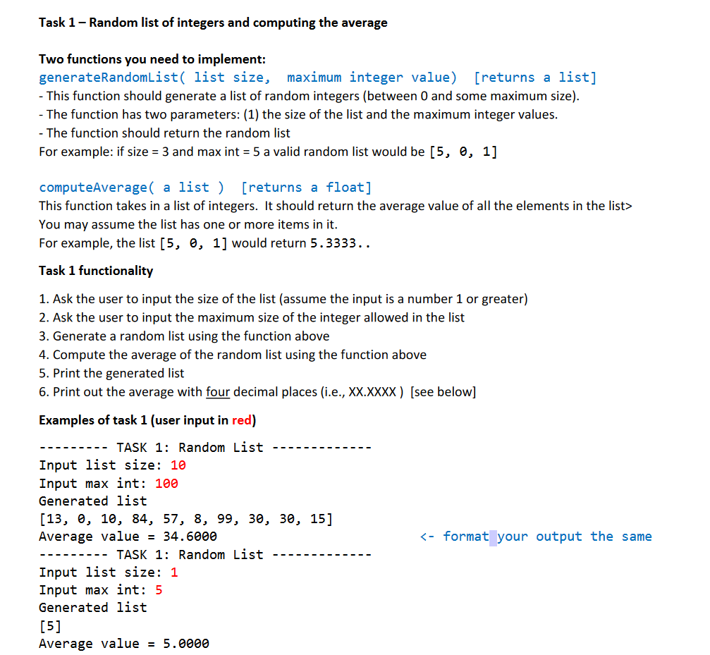 Task 1- Random list of integers and computing the average
Two functions you need to implement:
generateRandomList( list size,
- This function should generate a list of random integers (between 0 and some maximum size).
maximum integer value) [returns a list]
- The function has two parameters: (1) the size of the list and the maximum integer values.
- The function should return the random list
For example: if size = 3 and max int = 5 a valid random list would be [5, 0, 1]
computeAverage( a list ) [returns a float]
This function takes in a list of integers. It should return the average value of all the elements in the list>
You may assume the list has one or more items in it.
For example, the list [5, 0, 1] would return 5.3333..
Task 1 functionality
1. Ask the user to input the size of the list (assume the input is a number 1 or greater)
2. Ask the user to input the maximum size of the integer allowed in the list
3. Generate a random list using the function above
4. Compute the average of the random list using the function above
5. Print the generated list
6. Print out the average with four decimal places (i.e., XX.XXXX) [see below]
Examples of task 1 (user input in red)
TASK 1: Random List
Input list size: 10
Input max int: 100
Generated list
[13, е, 10, 84, 57, 8, 99, зе, зе, 15]
Average value = 34.6000
<- format your output the same
TASK 1: Random List
Input list size: 1
Input max int: 5
Generated list
[5]
Average value = 5.0000

