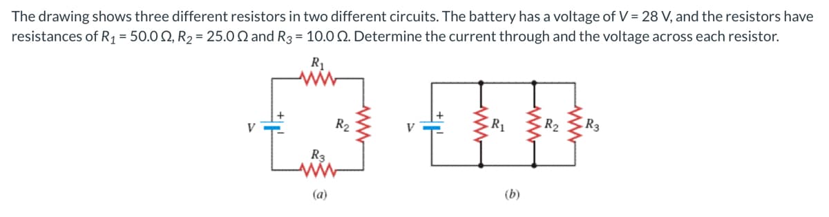 The drawing shows three different resistors in two different circuits. The battery has a voltage of V = 28 V, and the resistors have
resistances of R1 = 50.0 Q, R2 = 25.0 Q and R3 = 10.0 Q. Determine the current through and the voltage across each resistor.
R1
R2
R1
R2
R3
V
R3
(b)
(a)
