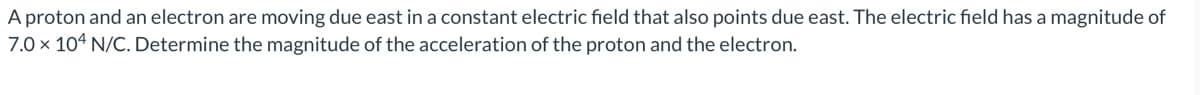 A proton and an electron are moving due east in a constant electric field that also points due east. The electric field has a magnitude of
7.0 x 104 N/C. Determine the magnitude of the acceleration of the proton and the electron.
