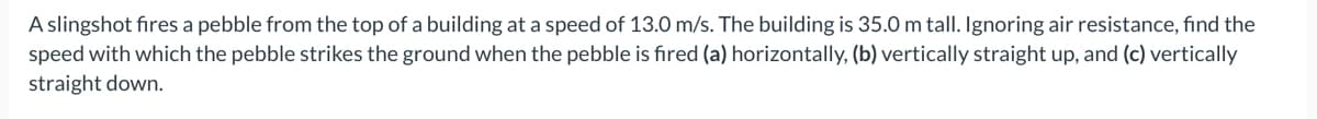 A slingshot fires a pebble from the top of a building at a speed of 13.0 m/s. The building is 35.0 m talI. Ignoring air resistance, find the
speed with which the pebble strikes the ground when the pebble is fired (a) horizontally, (b) vertically straight up, and (c) vertically
straight down.
