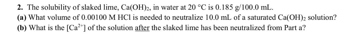 2. The solubility of slaked lime, Ca(OH)2, in water at 20 °C is 0.185 g/100.0 mL.
(a) What volume of 0.00100 M HCl is needed to neutralize 10.0 mL of a saturated Ca(OH)2 solution?
(b) What is the [Ca²+] of the solution after the slaked lime has been neutralized from Part a?