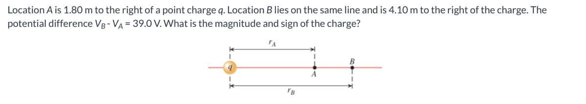 Location A is 1.80 m to the right of a point charge q. Location B lies on the same line and is 4.10 m to the right of the charge. The
potential difference VB - VA = 39.0 V. What is the magnitude and sign of the charge?
'A
