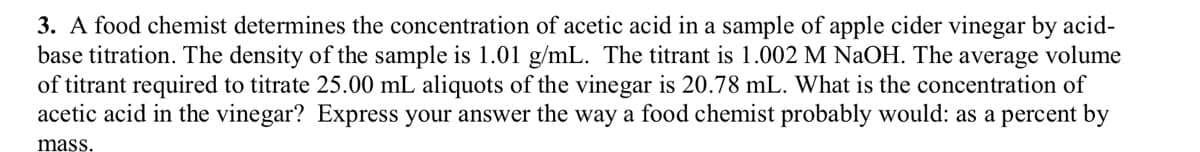 3. A food chemist determines the concentration of acetic acid in a sample of apple cider vinegar by acid-
base titration. The density of the sample is 1.01 g/mL. The titrant is 1.002 M NaOH. The average volume
of titrant required to titrate 25.00 mL aliquots of the vinegar is 20.78 mL. What is the concentration of
acetic acid in the vinegar? Express your answer the way a food chemist probably would: as a percent by
mass.