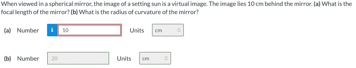 When viewed in a spherical mirror, the image of a setting sun is a virtual image. The image lies 10 cm behind the mirror. (a) What is the
focal length of the mirror? (b) What is the radius of curvature of the mirror?
(a) Number
i
10
Units
cm
(b) Number
20
Units
cm
