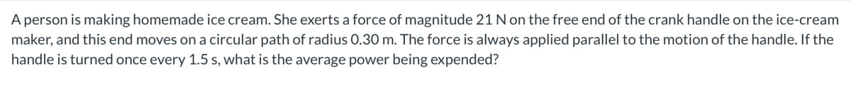 A person is making homemade ice cream. She exerts a force of magnitude 21 N on the free end of the crank handle on the ice-cream
maker, and this end moves on a circular path of radius 0.30 m. The force is always applied parallel to the motion of the handle. If the
handle is turned once every 1.5 s, what is the average power being expended?
