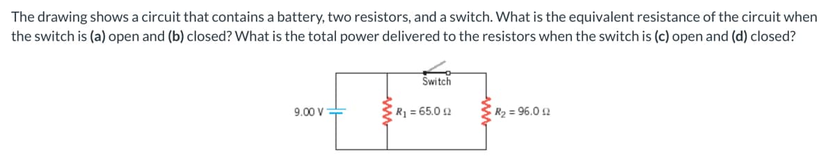 The drawing shows a circuit that contains a battery, two resistors, and a switch. What is the equivalent resistance of the circuit when
the switch is (a) open and (b) closed? What is the total power delivered to the resistors when the switch is (c) open and (d) closed?
Świtch
9.00 V
R1 = 65.0 2
R2 = 96.0 2
