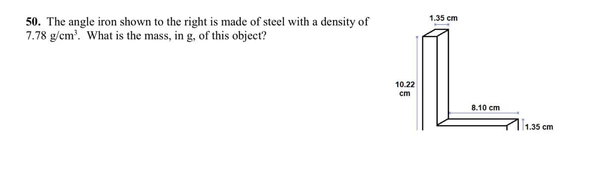 50. The angle iron shown to the right is made of steel with a density of
7.78 g/cm³. What is the mass, in g, of this object?
10.22
cm
1.35 cm
8.10 cm
1.35 cm