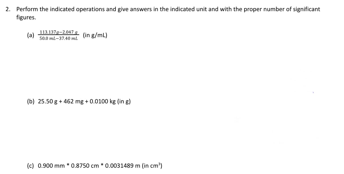 2. Perform the indicated operations and give answers in the indicated unit and with the proper number of significant
figures.
(a)
113.137g-2.047 g
50.0 mL-37.40 mL
(in g/mL)
(b) 25.50 g +462 mg + 0.0100 kg (in g)
(c) 0.900 mm * 0.8750 cm * 0.0031489 m (in cm³)