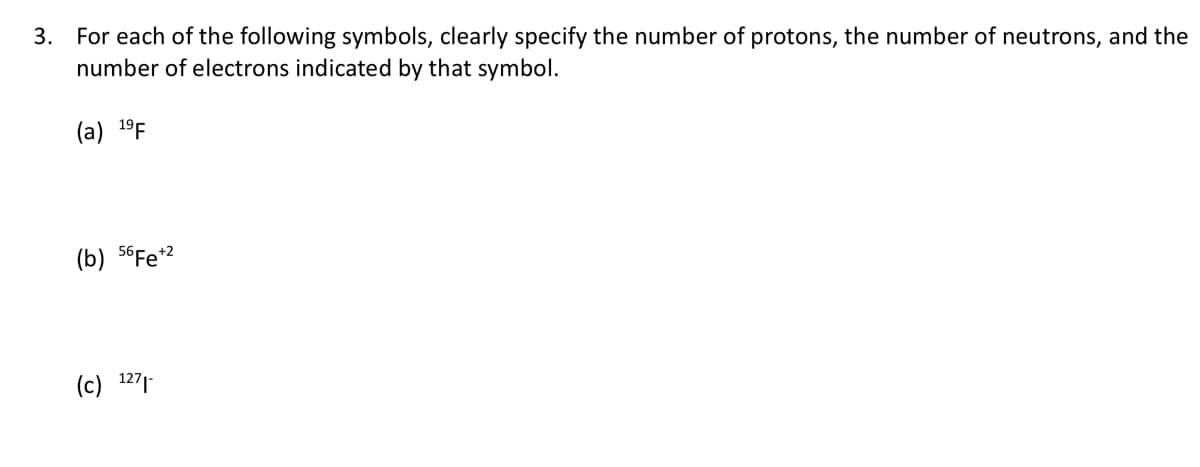 3. For each of the following symbols, clearly specify the number of protons, the number of neutrons, and the
number of electrons indicated by that symbol.
(a) 19 F
(b) 56Fe +2
(c) 1271-