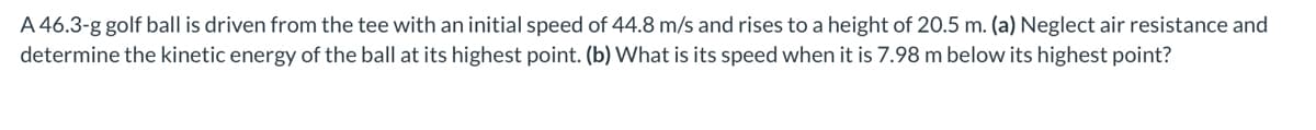 A 46.3-g golf ball is driven from the tee with an initial speed of 44.8 m/s and rises to a height of 20.5 m. (a) Neglect air resistance and
determine the kinetic energy of the ball at its highest point. (b) What is its speed when it is 7.98 m below its highest point?
