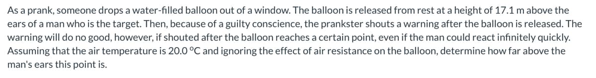 As a prank, someone drops a water-filled balloon out of a window. The balloon is released from rest at a height of 17.1 m above the
ears of a man who is the target. Then, because of a guilty conscience, the prankster shouts a warning after the balloon is released. The
warning will do no good, however, if shouted after the balloon reaches a certain point, even if the man could react infinitely quickly.
Assuming that the air temperature is 20.0 °C and ignoring the effect of air resistance on the balloon, determine how far above the
man's ears this point is.
