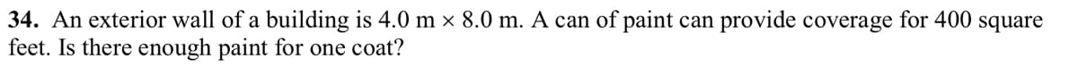 34. An exterior wall of a building is 4.0 m × 8.0 m. A can of paint can provide coverage for 400 square
feet. Is there enough paint for one coat?