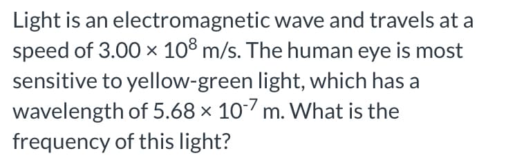 Light is an electromagnetic wave and travels at a
speed of 3.00 x 10° m/s. The human eye is most
sensitive to yellow-green light, which has a
wavelength of 5.68 × 107 m. What is the
frequency of this light?
