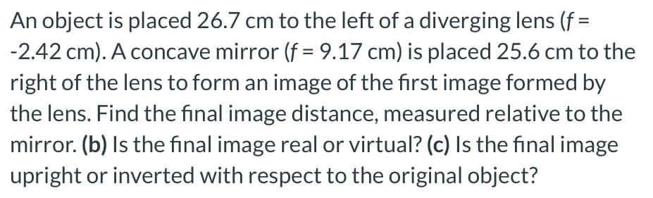 An object is placed 26.7 cm to the left of a diverging lens (f =
-2.42 cm). A concave mirror (f = 9.17 cm) is placed 25.6 cm to the
right of the lens to form an image of the first image formed by
the lens. Find the final image distance, measured relative to the
mirror. (b) Is the final image real or virtual? (c) Is the final image
upright or inverted with respect to the original object?
