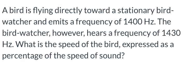 A bird is flying directly toward a stationary bird-
watcher and emits a frequency of 1400 Hz. The
bird-watcher, however, hears a frequency of 1430
Hz. What is the speed of the bird, expressed as a
percentage of the speed of sound?
