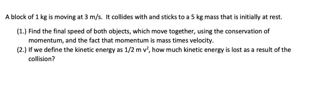 A block of 1 kg is moving at 3 m/s. It collides with and sticks to a 5 kg mass that is initially at rest.
(1.) Find the final speed of both objects, which move together, using the conservation of
momentum, and the fact that momentum is mass times velocity.
(2.) If we define the kinetic energy as 1/2 m v², how much kinetic energy is lost as a result of the
collision?