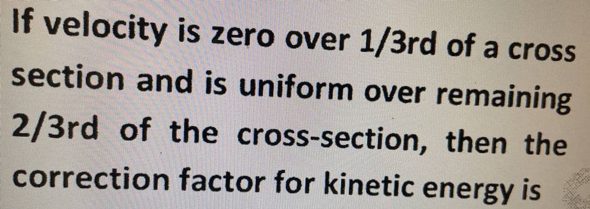 If velocity is zero over 1/3rd of a cross
section and is uniform over remaining
2/3rd of the cross-section, then the
correction factor for kinetic energy is