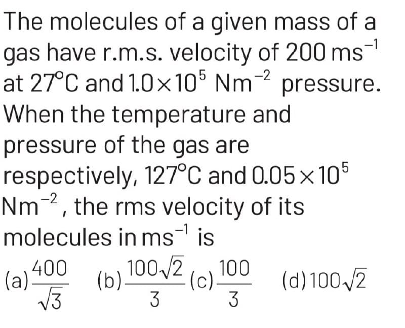 The molecules of a given mass of a
gas have r.m.s. velocity of 200 ms
at 27°C and 1.0×105 Nm-2 pressure.
When the temperature and
pressure of the gas are
respectively, 127°C and 0.05x105
Nm-2, the rms velocity of its
molecules in ms¹ is
400
√√3
(a)=
100√2 (c) 100
3
3
(b)-
(d) 100-√2