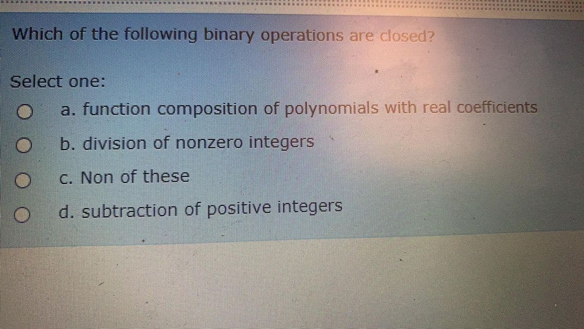 Which of the following binary operations are closed?
Select one:
a. function composition of polynomials with real coefficients
b. division of nonzero integers
C. Non of these
d. subtraction of positive integers
