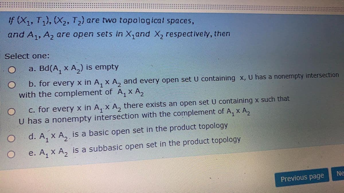 If (X,, T,), (X2, T2) are two topological spaces,
and A,, A, are open sets in X,and X, respectively, then
Select one:
a. Bd(A, x A,) is empty
b. for every x in A, x A, and every open set U containing x, U has a nonempty intersection
with the complement of A, x A,
C. for every x in A, x A, there exists an open set U containing x such that
U has a nonempty intersection with the complement of A, x A,
d. A, x A, is a basic open set in the product topology
e. A, x A, is a subbasic open set in the product topology
Ne
Previous page
