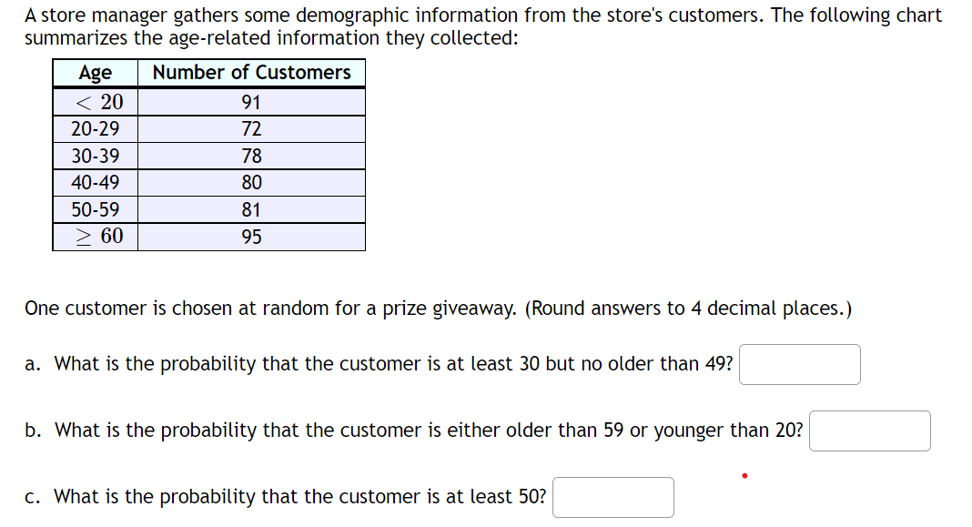 A store manager gathers some demographic information from the store's customers. The following chart
summarizes the age-related information they collected:
Age
Number of Customers
< 20
91
20-29
72
30-39
78
40-49
80
50-59
81
> 60
95
One customer is chosen at random for a prize giveaway. (Round answers to 4 decimal places.)
a. What is the probability that the customer is at least 30 but no older than 49?
b. What is the probability that the customer is either older than 59 or younger than 20?
c. What is the probability that the customer is at least 50?
