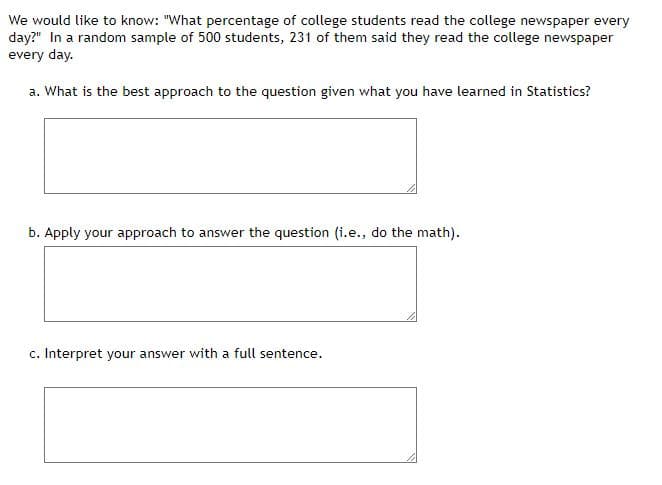 We would like to know: "What percentage of college students read the college newspaper every
day?" In a random sample of 500 students, 231 of them said they read the college newspaper
every day.
a. What is the best approach to the question given what you have learned in Statistics?
b. Apply your approach to answer the question (i.e., do the math).
c. Interpret your answer with a full sentence.
