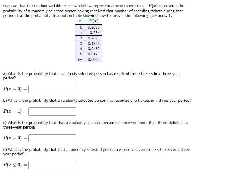 Suppose that the random variable a, shown below, represents the number times . P(r) represents the
probability of a randomly selected person having received that number of speeding tickets during that
period. Use the probability distribution table shown below to answer the following questions. 17
P(z)
0.2686
1
0.264
2
0.2633
3
0.1363
4
0.0485
5
0.0193
6+
0.0000
a) What is the probability that a randomly selected person has received three tickets in a three-year
period?
P(x = 3) =
b) What is the probability that a randomly selected person has received one tickets in a three-year period?
P(x = 1) =|
c) What is the probability that that a randomly selected person has received more than three tickets in a
three-year period?
P(x > 3) =
d) What is the probability that that a randomly selected person has received zero or less tickets in a three-
year period?
P(x < 0) =
