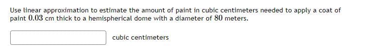 Use linear approximation to estimate the amount of paint in cubic centimeters needed to apply a coat of
paint 0.03 cm thick to a hemispherical dome with a diameter of 80 meters.
cubic centimeters
