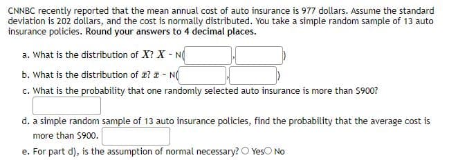 CNNBC recently reported that the mean annual cost of auto insurance is 977 dollars. Assume the standard
deviation is 202 dollars, and the cost is normally distributed. You take a simple random sample of 13 auto
insurance policies. Round your answers to 4 decimal places.
a. What is the distribution of X? X - N
b. What is the distribution of ? ē - N(
c. What is the probability that one randomly selected auto insurance is more than $900?
d. a simple random sample of 13 auto insurance policies, find the probability that the average cost is
more than $900.
e. For part d), is the assumption of normal necessary? O YesO No
