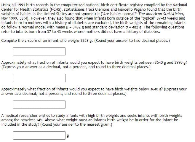 Using all 1991 birth records in the computerized national birth certificate registry compiled by the National
Center for Health Statistics (NCHS), statisticians Traci Clemons and Marcello Pagano found that the birth
weights of babies in the United States are not symmetric ("Are babies normal?" The American Statistician,
Nov 1999, 53:4). However, they also found that when infants born outside of the "typical" 37-43 weeks and
infants born to mothers with a history of diabetes are excluded, the birth weights of the remaining infants
do follow a Normal model with mean p = 3432 g and standard deviation o = 482 g. The following questions
refer to infants born from 37 to 43 weeks whose mothers did not have a history of diabetes.
Compute the z-score of an infant who weighs 3258 g. (Round your answer to two decimal places.)
Approximately what fraction of infants would you expect to have birth weights between 3640 g and 3990 g?
(Express your answer as a decimal, not a percent, and round to three decimal places.)
Approximately what fraction of infants would you expect to have birth weights below 3640 g? (Express your
answer as a decimal, not a percent, and round to three decimal places.)
A medical researcher wishes to study infants with high birth weights and seeks infants with birth weights
among the heaviest 14%. Above what weight must an infant's birth weight be in order for the infant be
included in the study? (Round your answer to the nearest gram.)
