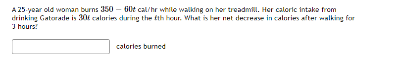 A 25-year old woman burns 350 – 60t cal/hr while walking on her treadmill. Her caloric intake from
drinking Gatorade is 30t calories during the tth hour. What is her net decrease in calories after walking for
3 hours?
calories burned
