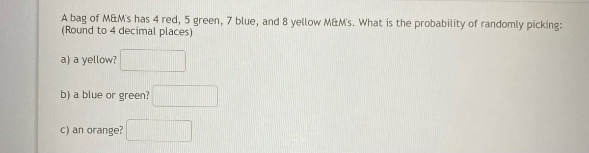 A bag of M&M's has 4 red, 5 green, 7 blue, and 8 yellow M&M's. What is the probability of randomly picking:
(Round to 4 decimal places)
a) a yellow?
b) a blue or green?
c) an orange?
