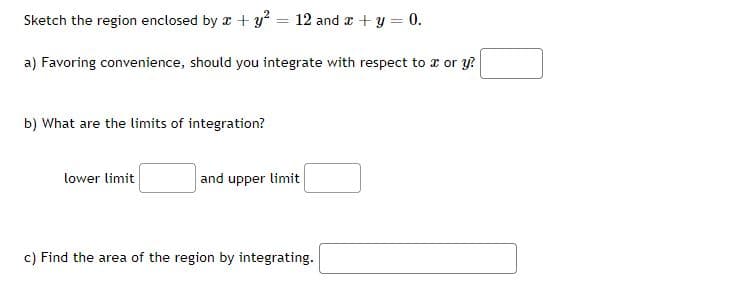 Sketch the region enclosed by x + y? = 12 and a + y = 0.
%3D
a) Favoring convenience, should you integrate with respect to a or y?
b) What are the limits of integration?
lower limit
and upper limit
c) Find the area of the region by integrating.
