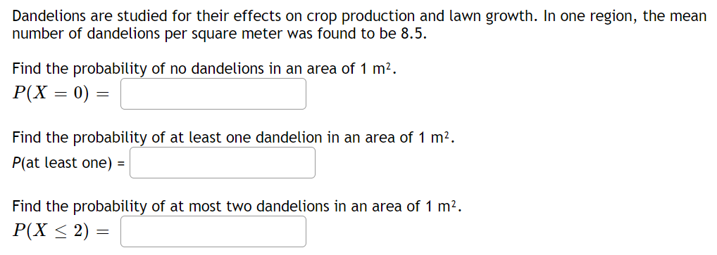 Dandelions are studied for their effects on crop production and lawn growth. In one region, the mean
number of dandelions per square meter was found to be 8.5.
Find the probability of no dandelions in an area of 1 m2.
P(X = 0) =
Find the probability of at least one dandelion in an area of 1 m2.
P(at least one) =
Find the probability of at most two dandelions in an area of 1 m2.
P(X < 2) =
