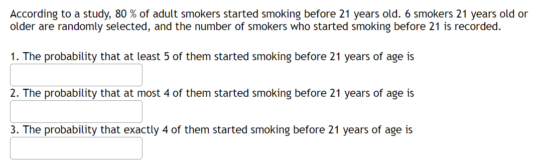 According to a study, 80 % of adult smokers started smoking before 21 years old. 6 smokers 21 years old or
older are randomly selected, and the number of smokers who started smoking before 21 is recorded.
1. The probability that at least 5 of them started smoking before 21 years of age is
2. The probability that at most 4 of them started smoking before 21 years of
age
is
3. The probability that exactly 4 of them started smoking before 21 years of age is
