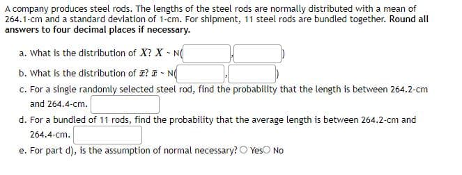 A company produces steel rods. The lengths of the steel rods are normally distributed with a mean of
264.1-cm and a standard deviation of 1-cm. For shipment, 11 steel rods are bundled together. Round all
answers to four decimal places if necessary.
a. What is the distribution of X? X N
b. What is the distribution of a? a - N(
c. For a single randomly selected steel rod, find the probability that the length is between 264.2-cm
and 264.4-cm.
d. For a bundled of 11 rods, find the probability that the average length is between 264.2-cm and
264.4-cm.
e. For part d), is the assumption of normal necessary? O YesO No
