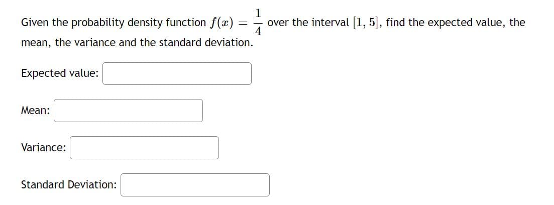 1
Given the probability density function f(x) =
4
over the interval [1, 5], find the expected value, the
mean, the variance and the standard deviation.
Expected value:
Мean:
Variance:
Standard Deviation:
