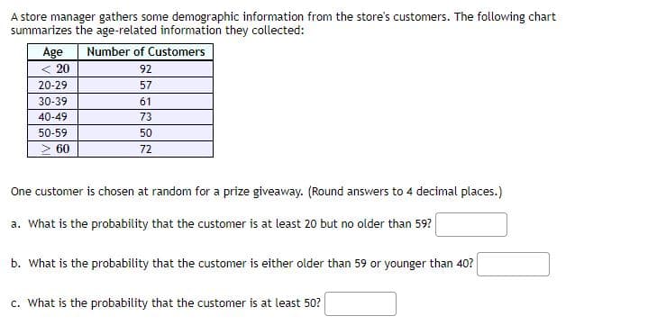 A store manager gathers some demographic information from the store's customers. The following chart
summarizes the age-related information they collected:
Age
< 20
Number of Customers
92
20-29
57
30-39
61
40-49
73
50-59
50
> 60
72
One customer is chosen at random for a prize giveaway. (Round answers to 4 decimal places.)
a. What is the probability that the customer is at least 20 but no older than 59?
b. What is the probability that the customer is either older than 59 or younger than 40?
c. What is the probability that the customer is at least 50?
