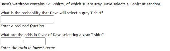 Dave's wardrobe contains 12 T-shirts, of which 10 are gray. Dave selects a T-shirt at random.
What is the probability that Dave will select a gray T-shirt?
Enter a reduced fraction
What are the odds in favor of Dave selecting a gray T-shirt?
Enter the ratio in lowest terms
