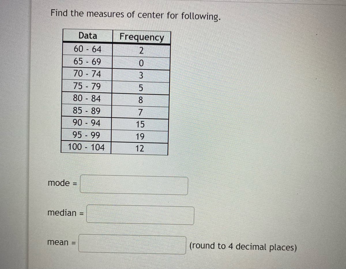 Find the measures of center for following.
Data
Frequency
60 64
2
65 69
70 - 74
3
75 79
80 - 84
85 89
90 94
8
7
15
95 99
19
100 104
12
mode =
median
mean =
(round to 4 decimal places)
